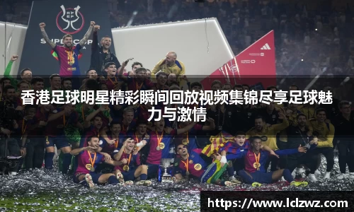香港足球明星精彩瞬间回放视频集锦尽享足球魅力与激情